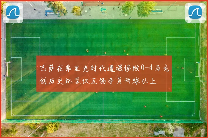 巴萨在弗里克时代遭遇惨败0-4马竞创历史纪录仅五场净负两球以上
