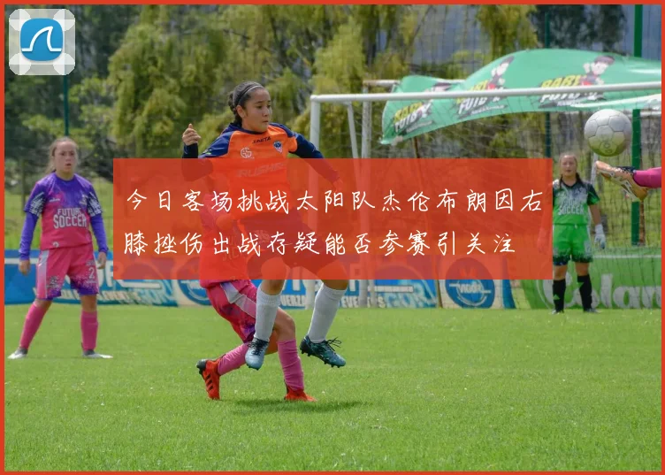 今日客场挑战太阳队杰伦布朗因右膝挫伤出战存疑能否参赛引关注