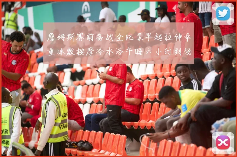 詹姆斯赛前备战全纪录早起拉伸举重冰敷按摩冷水浴午睡六小时到场准备
