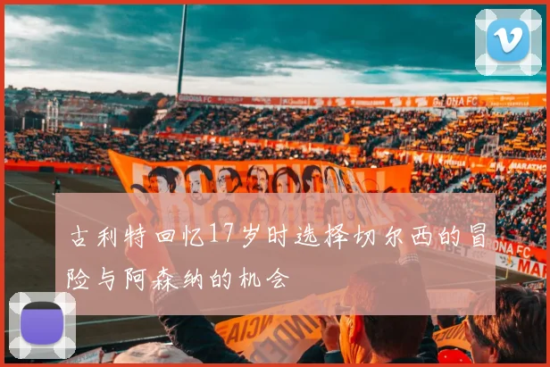 古利特回忆17岁时选择切尔西的冒险与阿森纳的机会