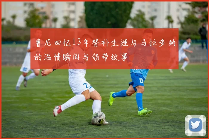 鲁尼回忆13年替补生涯与马拉多纳的温情瞬间与领带故事