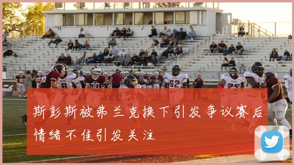 斯彭斯被弗兰克换下引发争议赛后情绪不佳引发关注