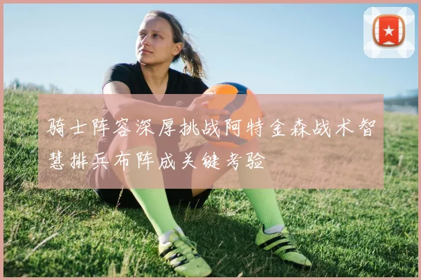 骑士阵容深厚挑战阿特金森战术智慧排兵布阵成关键考验