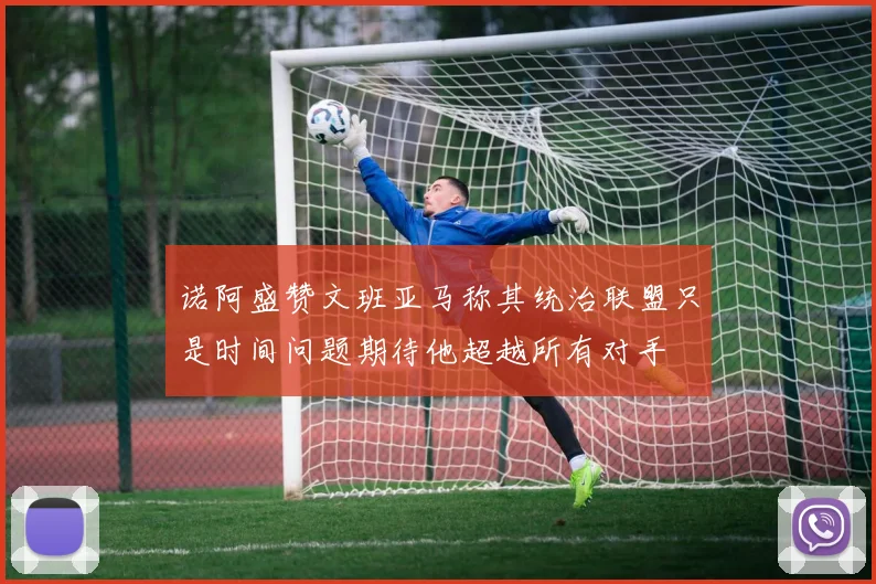 诺阿盛赞文班亚马称其统治联盟只是时间问题期待他超越所有对手