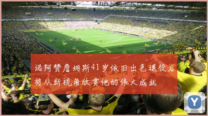 诺阿赞詹姆斯41岁依旧出色退役后将从新视角欣赏他的伟大成就