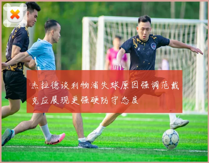 杰拉德谈利物浦失球原因强调范戴克应展现更强硬防守态度