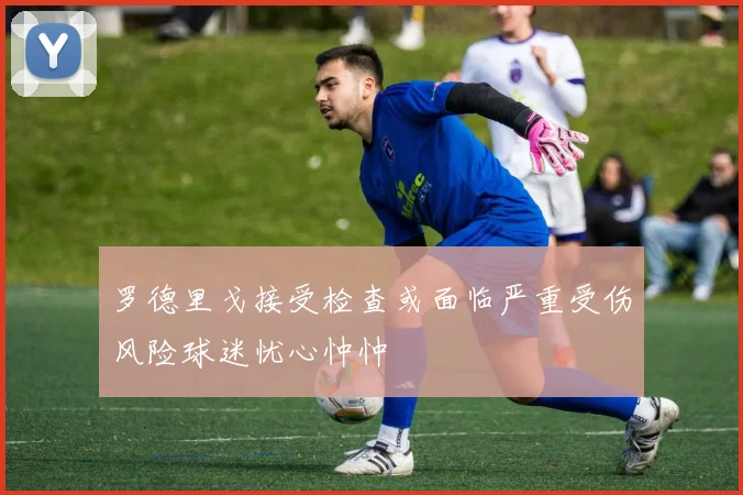 罗德里戈接受检查或面临严重受伤风险球迷忧心忡忡