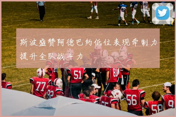 斯波盛赞阿德巴约低位表现牵制力提升全队战斗力