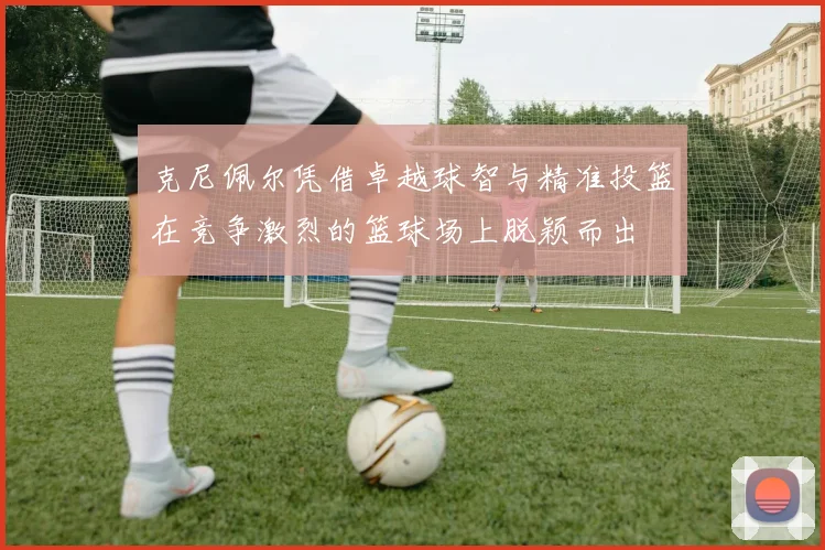 克尼佩尔凭借卓越球智与精准投篮在竞争激烈的篮球场上脱颖而出