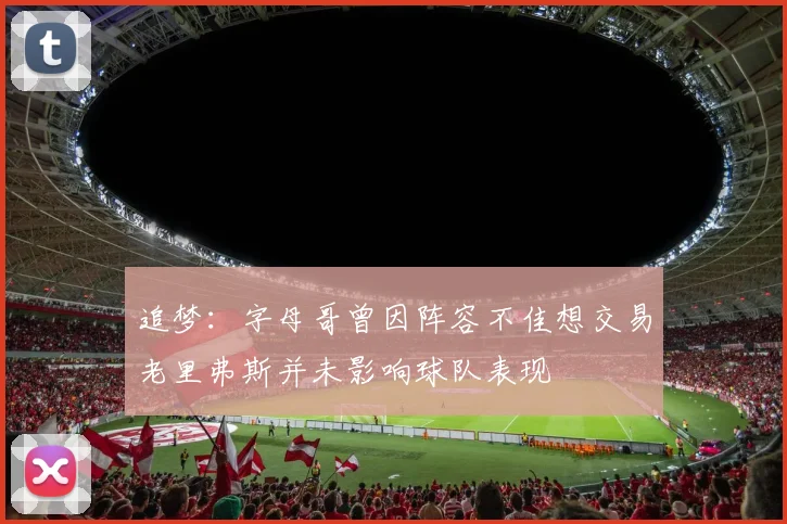 追梦：字母哥曾因阵容不佳想交易老里弗斯并未影响球队表现