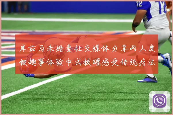 库兹马未婚妻社交媒体分享两人度假趣事体验中式拔罐感受传统疗法魅力