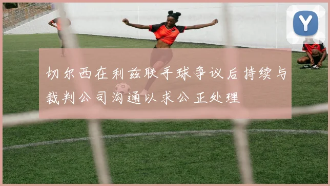 切尔西在利兹联手球争议后持续与裁判公司沟通以求公正处理