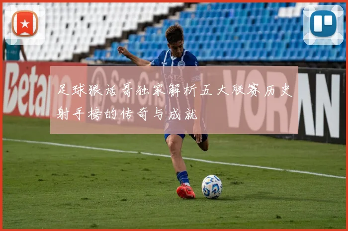 足球狠话哥独家解析五大联赛历史射手榜的传奇与成就