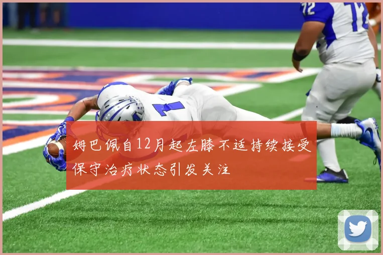 姆巴佩自12月起左膝不适持续接受保守治疗状态引发关注