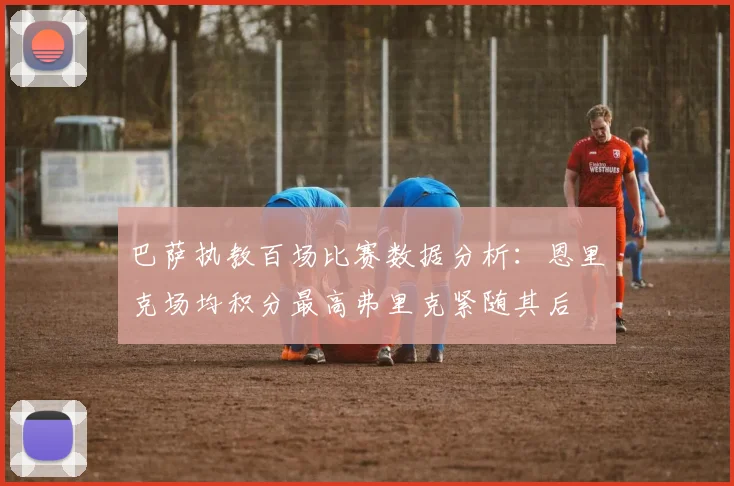 巴萨执教百场比赛数据分析：恩里克场均积分最高弗里克紧随其后