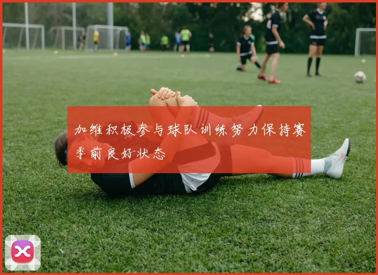 加维积极参与球队训练努力保持赛季前良好状态