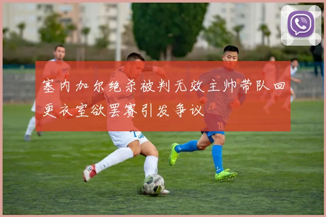 塞内加尔绝杀被判无效主帅带队回更衣室欲罢赛引发争议