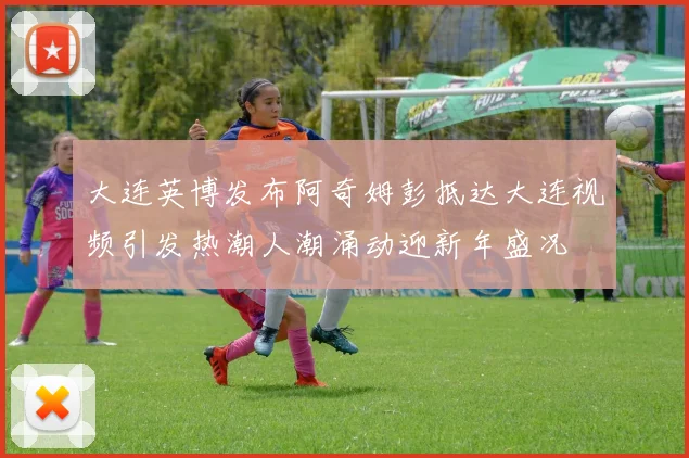大连英博发布阿奇姆彭抵达大连视频引发热潮人潮涌动迎新年盛况