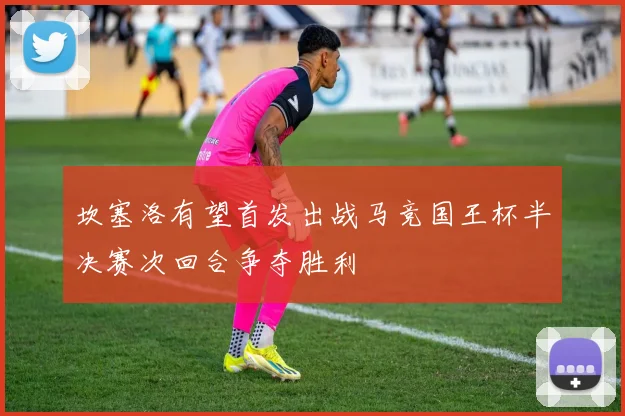 坎塞洛有望首发出战马竞国王杯半决赛次回合争夺胜利