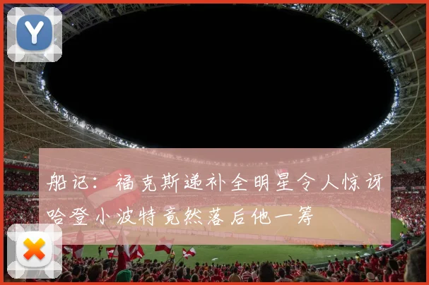 船记：福克斯递补全明星令人惊讶哈登小波特竟然落后他一筹