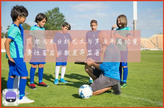 贝尔戈米分析尤文与罗马平局的重要性落后分数差异显著