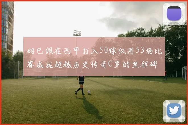 姆巴佩在西甲打入50球仅用53场比赛成就超越历史传奇C罗的里程碑