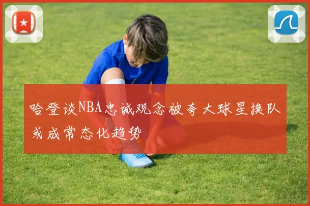 哈登谈NBA忠诚观念被夸大球星换队或成常态化趋势