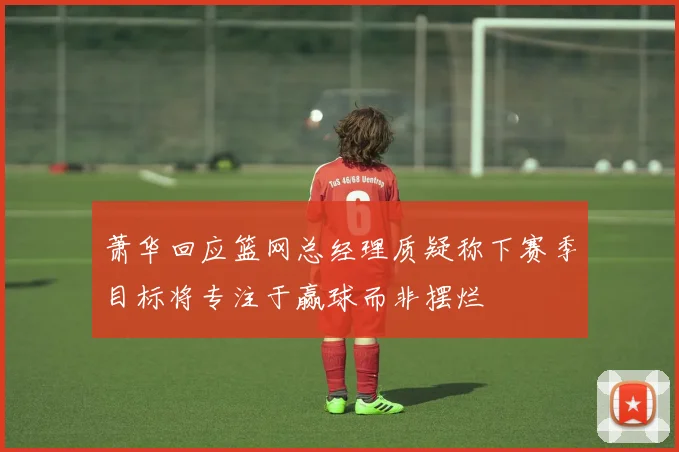 萧华回应篮网总经理质疑称下赛季目标将专注于赢球而非摆烂