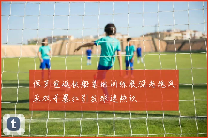 保罗重返快船基地训练展现老炮风采双手暴扣引发球迷热议